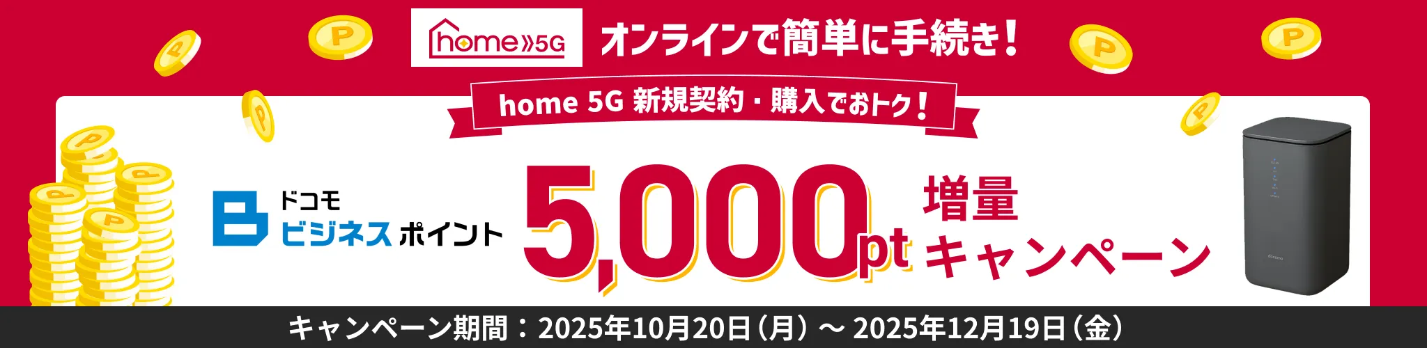 オンラインで簡単手続き!home5g新規契約。購入でおトク!ドコモビジネスポイント5,000ポイント増量キャンペーン!キャンペーン期間、2025年10月20日(月)~2025年12月19日(金)