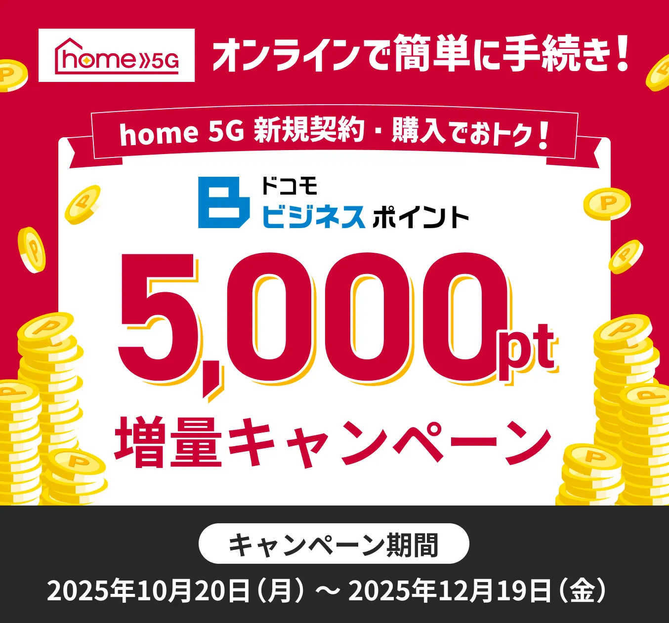 オンラインで簡単手続き!home5g新規契約。購入でおトク!ドコモビジネスポイント5,000ポイント増量キャンペーン!キャンペーン期間、2025年10月20日(月)~2025年12月19日(金)