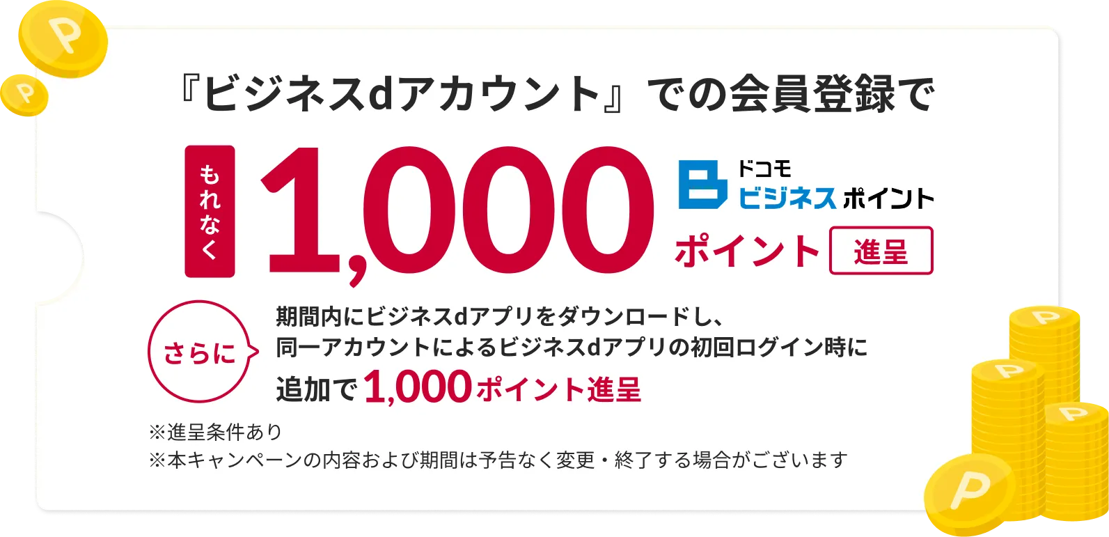 ビジネスdアカウントでの会員登録でもれなく1,000ドコモビジネスポイント進呈さらに期間内にビジネスdアプリをダウンロードし、同一アカウントによるビジネスdアプリの初回ログイン時に追加で1,000ドコモビジネスポイント進呈