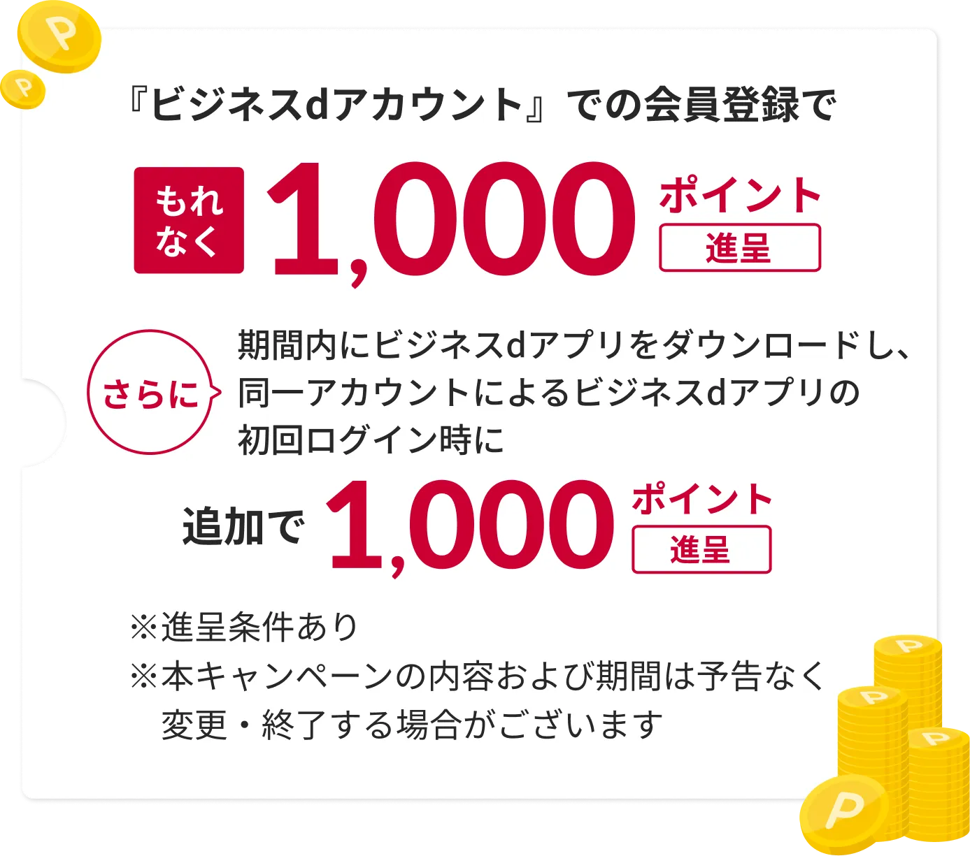 ビジネスdアカウントでの会員登録でもれなく1,000ドコモビジネスポイント進呈さらに期間内にビジネスdアプリをダウンロードし、同一アカウントによるビジネスdアプリの初回ログイン時に追加で1,000ドコモビジネスポイント進呈