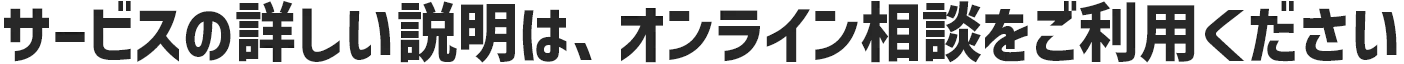 サービスの詳しい説明は、オンライン相談をご利用ください