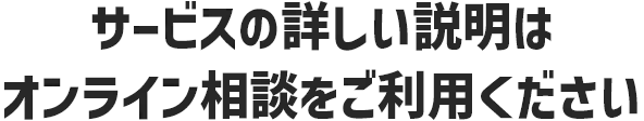 サービスの詳しい説明は、オンライン相談をご利用ください