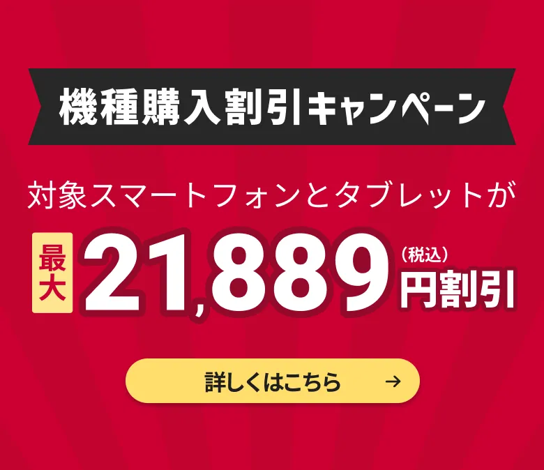 機種購入割引キャンペーン！対象スマートフォンとタブレットが最大21,889円割引（税込）。詳しくはこちら。