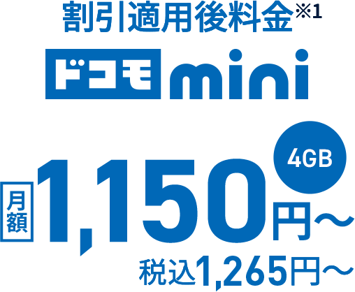 ドコモmini 4GB 月額料金（割引適用前価格） 2,500円〜（税込2,750円〜）割引適用後料金※1 月額1,150円〜 税込1,265円〜