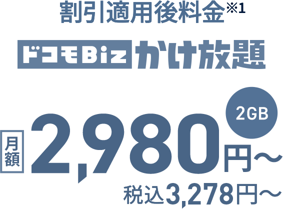 ドコモBiz かけ放題 2GB 月額料金（割引適用前価格） 3,230円〜（税込3,553円〜）割引適用後料金※2 月額2,980円〜 税込3,278円〜 