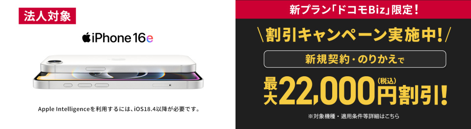 新プラン「ドコモBiz」限定！割引キャンペーン実施中！iPhone 16eが新規契約・のりかえで最大22,000円(税込)割引 ※対象機種・適用条件等詳細はこちら