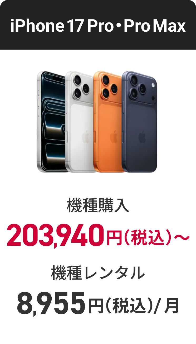 iPhone 17 Pro・Pro Max 機種購入 203,940円（税込）〜 機種レンタル（月額料金） 8,955円（税込）