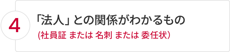 4.「法人」との関係がわかるもの（社員証 または 名刺 または 委任状）