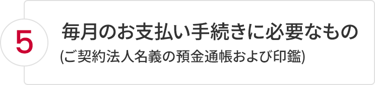 5.毎月のお支払い手続きに必要なもの(ご契約法人名義の預金通帳および印鑑)