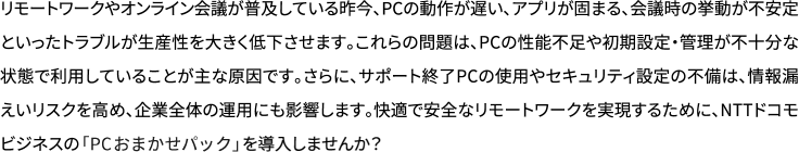 リモートワークやオンライン会議が普及している昨今、PCの動作が遅い、アプリが固まる、会議時の挙動が不安定といったトラブルが生産性を大きく低下させます。これらの問題は、PCの性能不足や初期設定・管理が不十分な状態で利用していることが主な原因です。さらに、サポート終了PCの使用やセキュリティ設定の不備は、情報漏えいリスクを高め、企業全体の運用にも影響します。快適で安全なリモートワークを実現するために、NTTドコモビジネスの「PCおまかせパック」を導入しませんか？