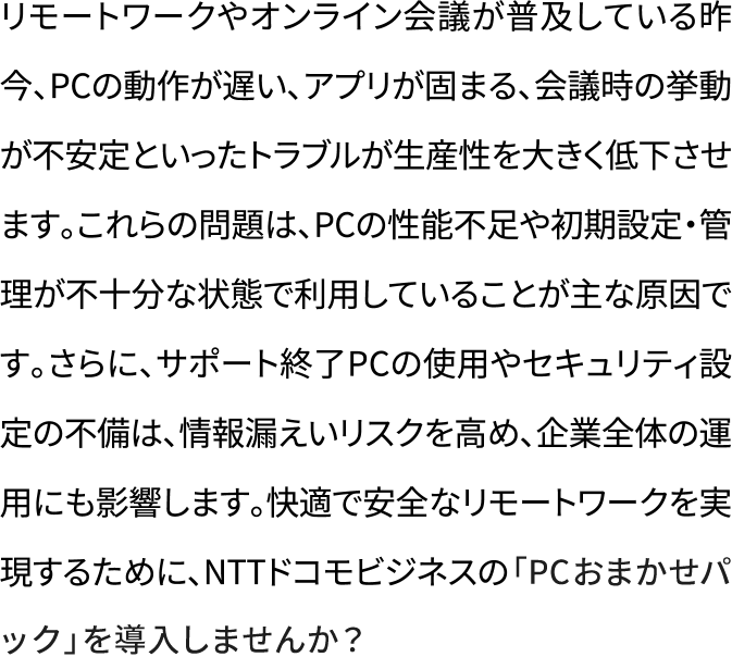 リモートワークやオンライン会議が普及している昨今、PCの動作が遅い、アプリが固まる、会議時の挙動が不安定といったトラブルが生産性を大きく低下させます。これらの問題は、PCの性能不足や初期設定・管理が不十分な状態で利用していることが主な原因です。さらに、サポート終了PCの使用やセキュリティ設定の不備は、情報漏えいリスクを高め、企業全体の運用にも影響します。快適で安全なリモートワークを実現するために、NTTドコモビジネスの「PCおまかせパック」を導入しませんか？