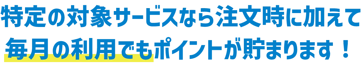 特定の対象サービスなら注文時に加えて、毎月の利用でもポイントが貯まります！
