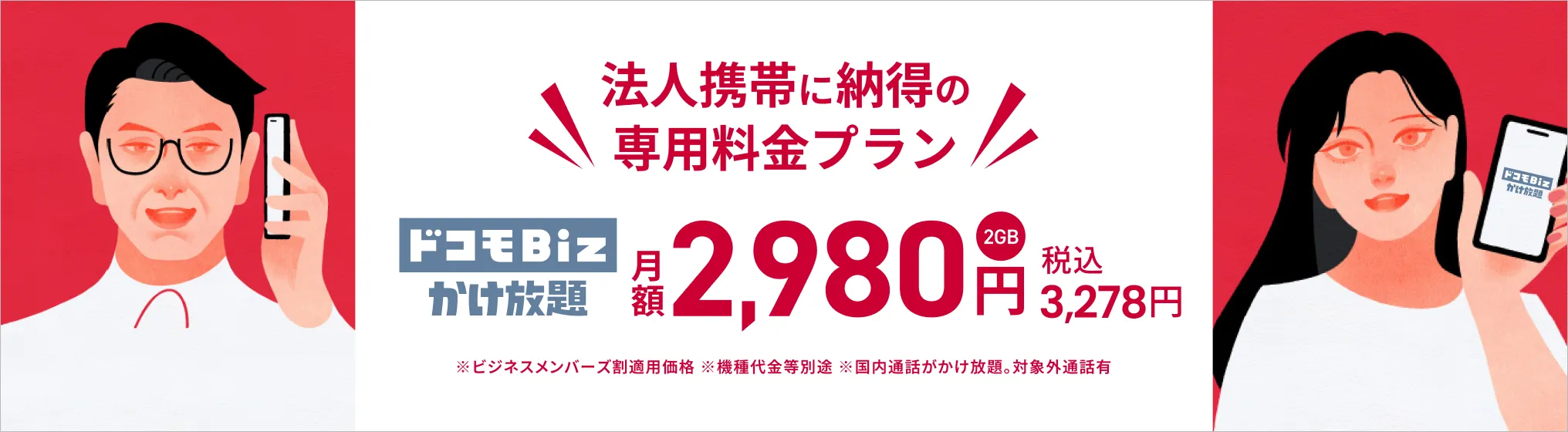 法人携帯に納得の専用プラン ドコモBiz かけ放題（2GB） が、月額2,980円（税込3,278円）。※ビジネスメンバーズ割適用価格※機種代金など別途※国内通話がかけ放題。対象外通話あり。詳しくはこちら。