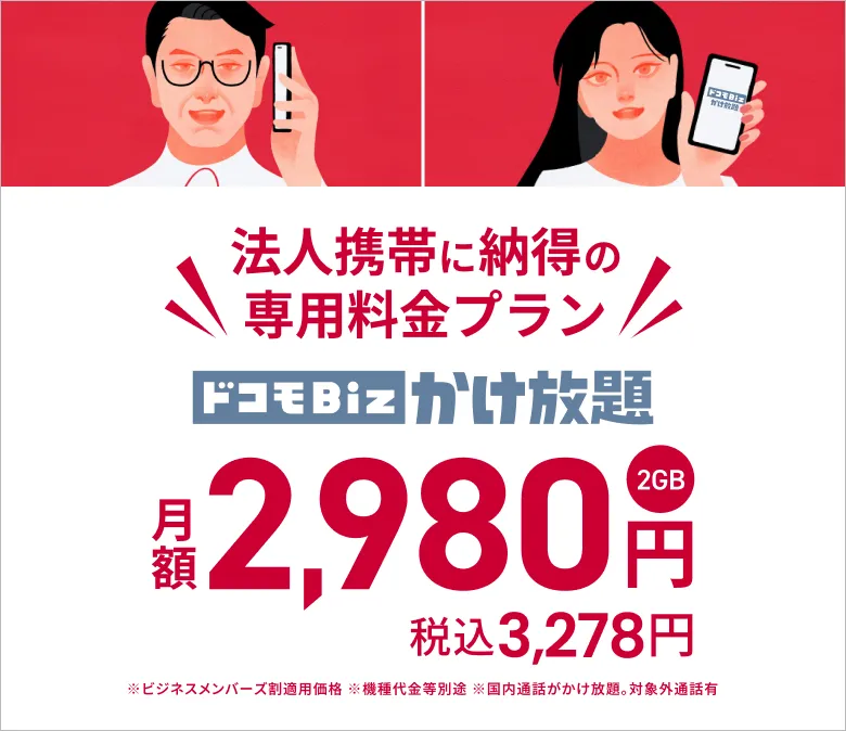 法人携帯に納得の専用プラン ドコモBiz かけ放題（2GB） が、月額2,980円（税込3,278円）。※ビジネスメンバーズ割適用価格※機種代金など別途※国内通話がかけ放題。対象外通話あり。詳しくはこちら。