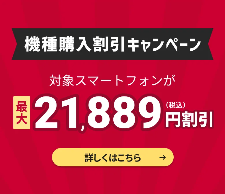 機種購入割引キャンペーン。対象スマートフォンが最大21,889円割引（税込）。詳しくはこちら。